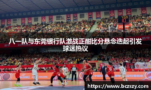 八一队与东莞银行队激战正酣比分悬念迭起引发球迷热议